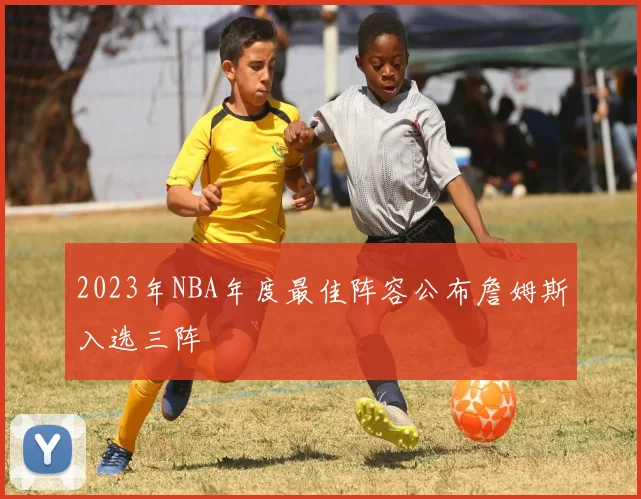 2023年NBA年度最佳阵容公布詹姆斯入选三阵