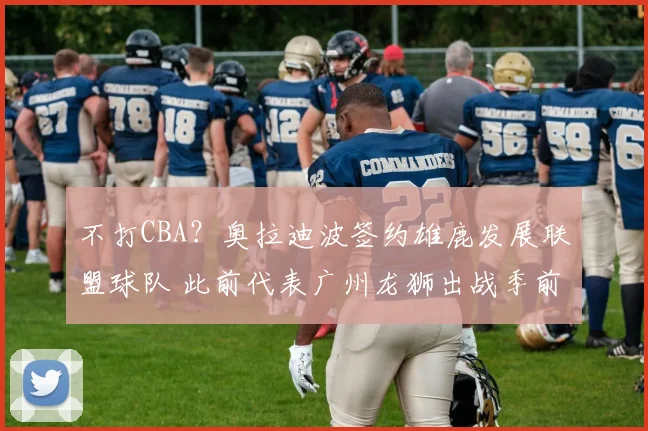 不打CBA？奥拉迪波签约雄鹿发展联盟球队 此前代表广州龙狮出战季前赛